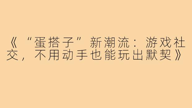 《“蛋搭子”新潮流：游戏社交，不用动手也能玩出默契》