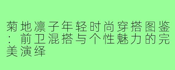 菊地凛子年轻时尚穿搭图鉴:前卫混搭与个性魅力的完美演绎