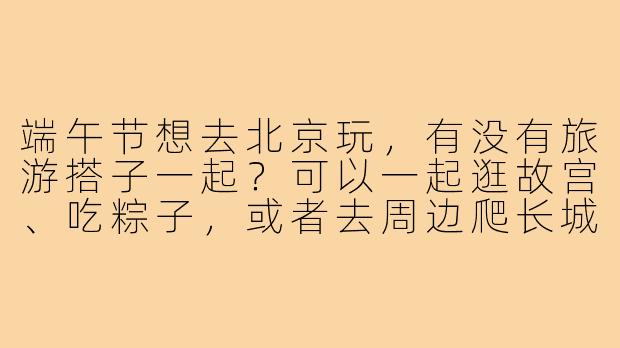 端午节想去北京玩,有没有旅游搭子一起?可以一起逛故宫、吃粽子,或者去周边爬长城!