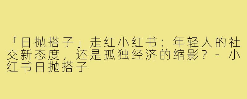 「日抛搭子」走红小红书：年轻人的社交新态度，还是孤独经济的缩影？-小红书日抛搭子