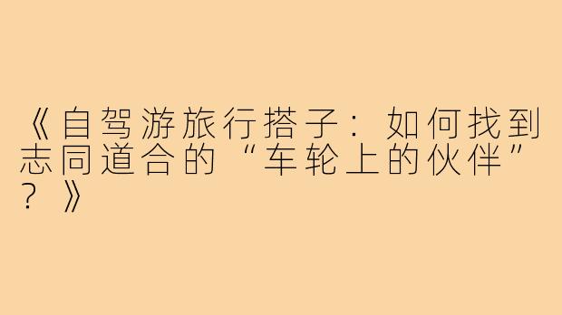 《自驾游旅行搭子：如何找到志同道合的“车轮上的伙伴”？》