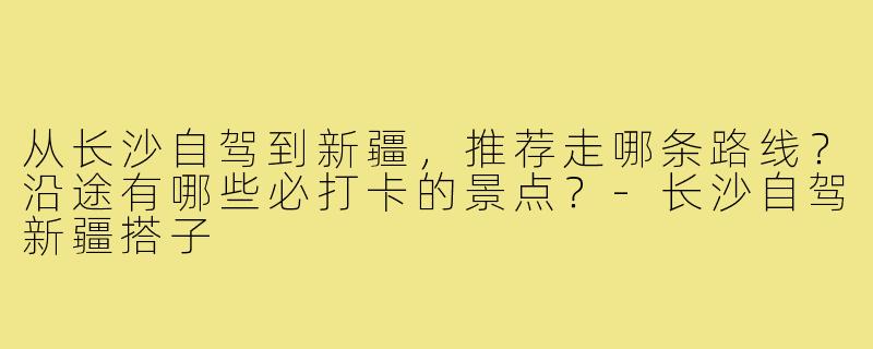 从长沙自驾到新疆,推荐走哪条路线?沿途有哪些必打卡的景点?-长沙自驾新疆搭子