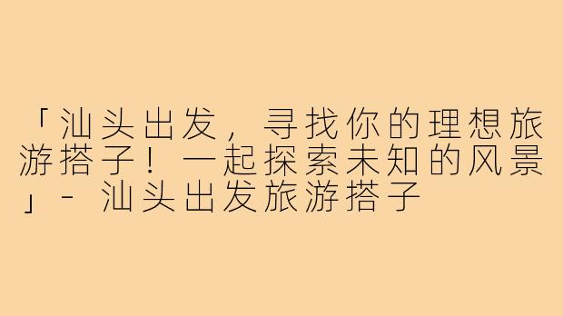 「汕头出发,寻找你的理想旅游搭子!一起探索未知的风景」-汕头出发旅游搭子