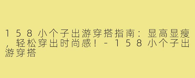158小个子出游穿搭指南：显高显瘦，轻松穿出时尚感！-158小个子出游穿搭