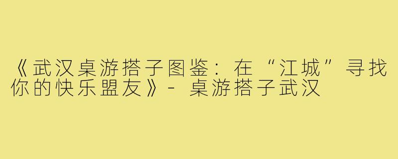 《武汉桌游搭子图鉴：在“江城”寻找你的快乐盟友》-桌游搭子武汉
