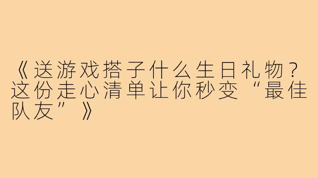《送游戏搭子什么生日礼物？这份走心清单让你秒变“最佳队友”》