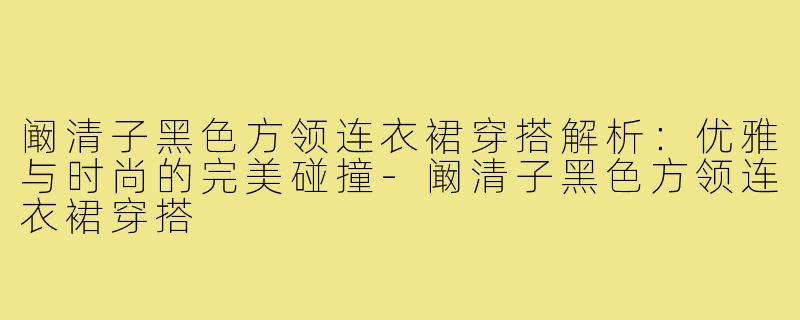 阚清子黑色方领连衣裙穿搭解析:优雅与时尚的完美碰撞-阚清子黑色方领连衣裙穿搭
