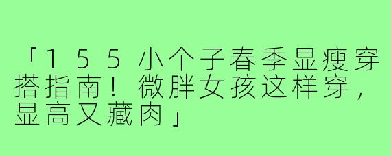 「155小个子春季显瘦穿搭指南！微胖女孩这样穿，显高又藏肉」