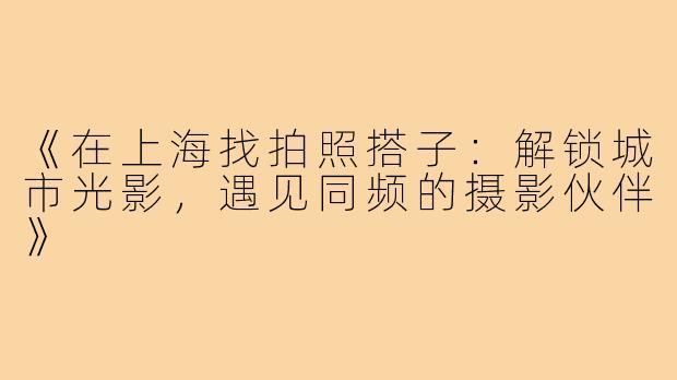 《在上海找拍照搭子：解锁城市光影，遇见同频的摄影伙伴》