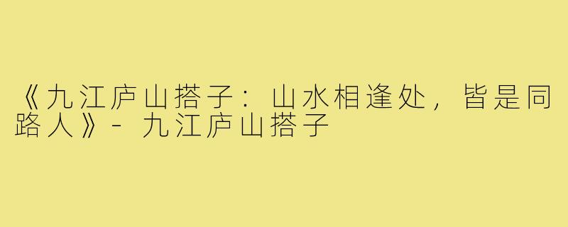 《九江庐山搭子：山水相逢处，皆是同路人》-九江庐山搭子
