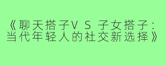 《聊天搭子VS子女搭子：当代年轻人的社交新选择》