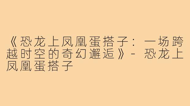 《恐龙上凤凰蛋搭子:一场跨越时空的奇幻邂逅》-恐龙上凤凰蛋搭子