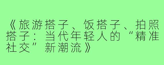 《旅游搭子、饭搭子、拍照搭子：当代年轻人的“精准社交”新潮流》