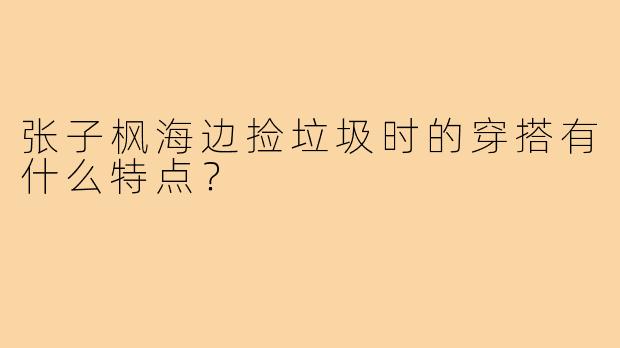 张子枫海边捡垃圾时的穿搭有什么特点?