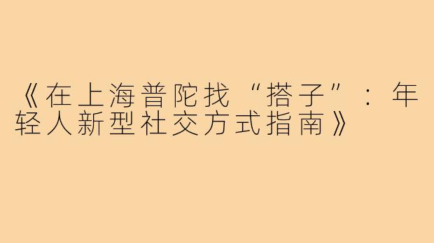 《在上海普陀找“搭子”:年轻人新型社交方式指南》