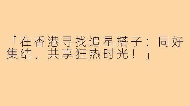 「在香港寻找追星搭子:同好集结,共享狂热时光!」