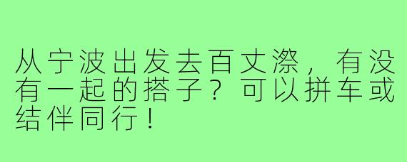 从宁波出发去百丈漈,有没有一起的搭子?可以拼车或结伴同行!