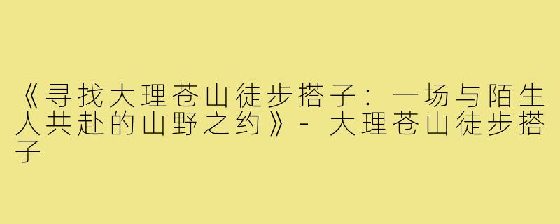 《寻找大理苍山徒步搭子：一场与陌生人共赴的山野之约》-大理苍山徒步搭子