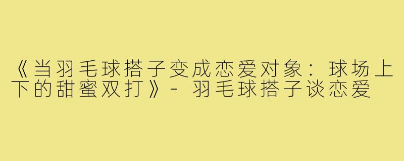《当羽毛球搭子变成恋爱对象：球场上下的甜蜜双打》