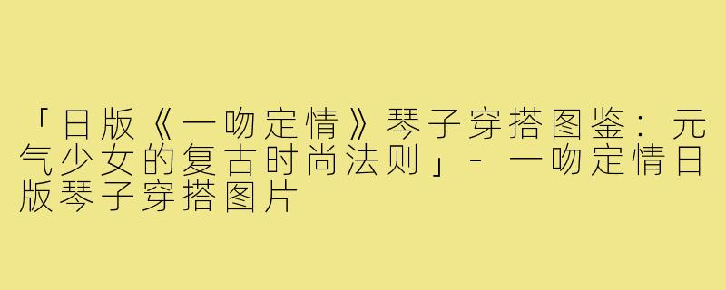 「日版《一吻定情》琴子穿搭图鉴：元气少女的复古时尚法则」-一吻定情日版琴子穿搭图片