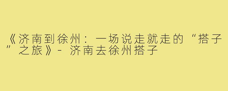 《济南到徐州：一场说走就走的“搭子”之旅》-济南去徐州搭子
