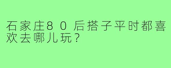 石家庄80后搭子平时都喜欢去哪儿玩?