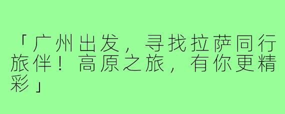 「广州出发,寻找拉萨同行旅伴!高原之旅,有你更精彩」