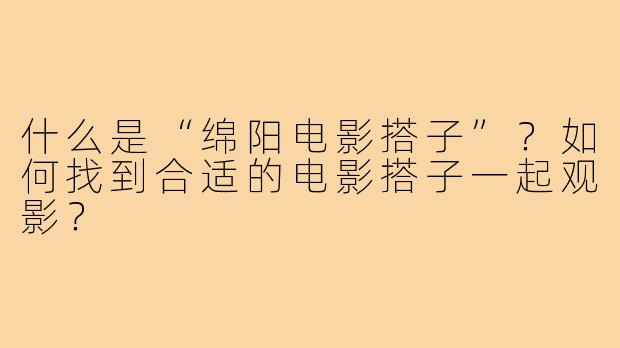 什么是“绵阳电影搭子”?如何找到合适的电影搭子一起观影?