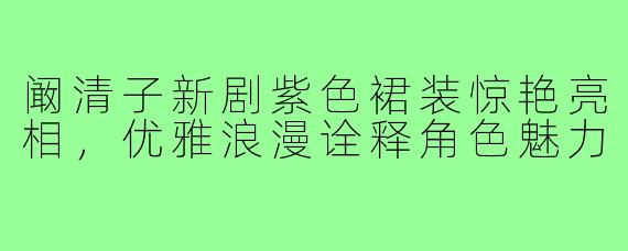 阚清子新剧紫色裙装惊艳亮相,优雅浪漫诠释角色魅力