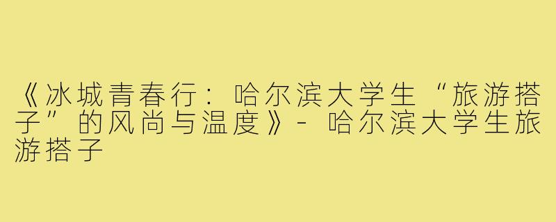 《冰城青春行：哈尔滨大学生“旅游搭子”的风尚与温度》-哈尔滨大学生旅游搭子