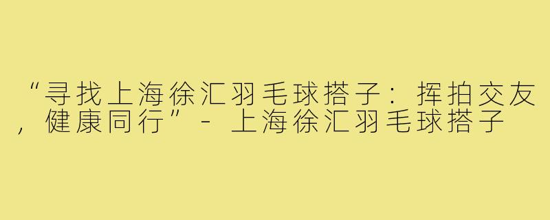 “寻找上海徐汇羽毛球搭子:挥拍交友,健康同行”-上海徐汇羽毛球搭子