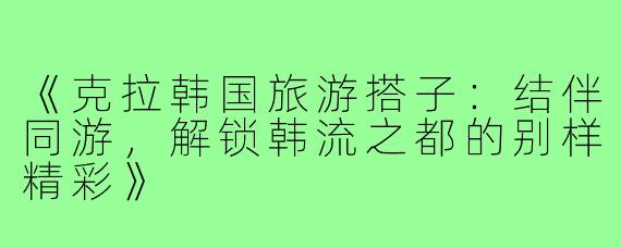 《克拉韩国旅游搭子：结伴同游，解锁韩流之都的别样精彩》