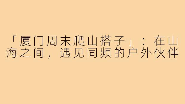 「厦门周末爬山搭子」：在山海之间，遇见同频的户外伙伴