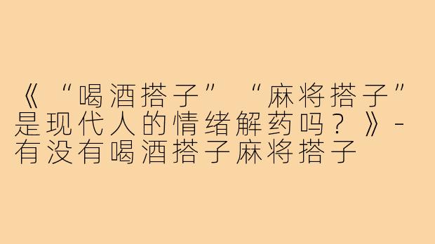 《“喝酒搭子”“麻将搭子”是现代人的情绪解药吗?》-有没有喝酒搭子麻将搭子