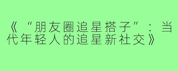 《“朋友圈追星搭子”:当代年轻人的追星新社交》