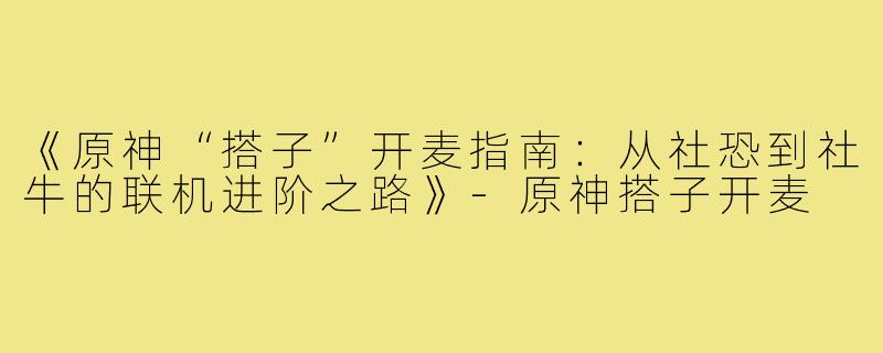 《原神“搭子”开麦指南：从社恐到社牛的联机进阶之路》-原神搭子开麦