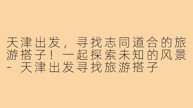 天津出发,寻找志同道合的旅游搭子!一起探索未知的风景-天津出发寻找旅游搭子