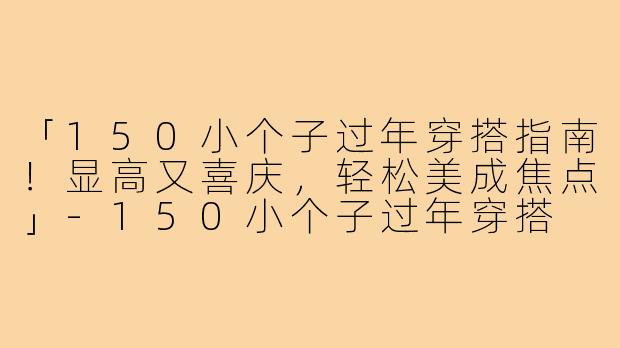 「150小个子过年穿搭指南！显高又喜庆，轻松美成焦点」-150小个子过年穿搭