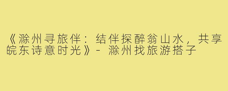 《滁州寻旅伴：结伴探醉翁山水，共享皖东诗意时光》-滁州找旅游搭子