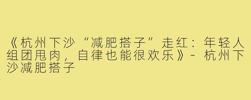 《杭州下沙“减肥搭子”走红:年轻人组团甩肉,自律也能很欢乐》-杭州下沙减肥搭子