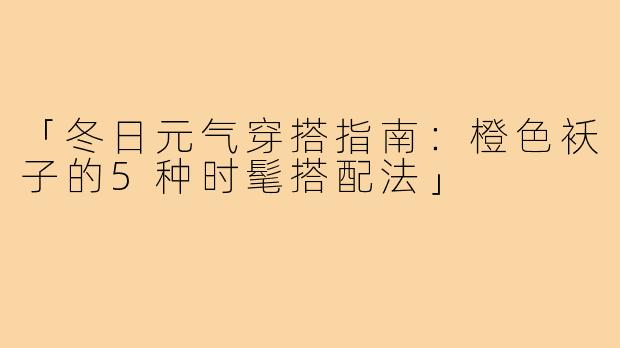 「冬日元气穿搭指南：橙色袄子的5种时髦搭配法」