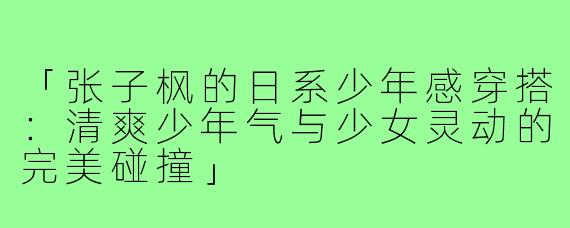 「张子枫的日系少年感穿搭:清爽少年气与少女灵动的完美碰撞」