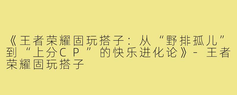 《王者荣耀固玩搭子：从“野排孤儿”到“上分CP”的快乐进化论》-王者荣耀固玩搭子