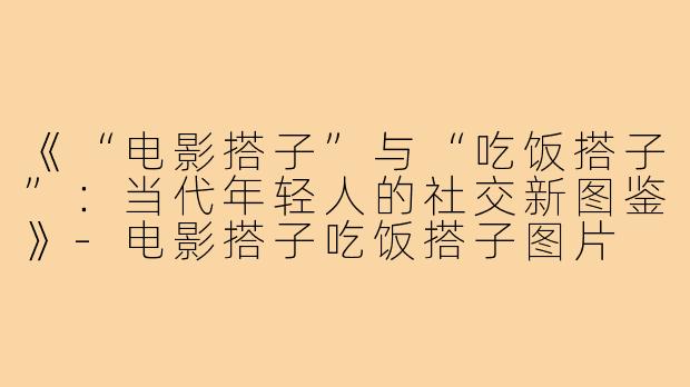 《“电影搭子”与“吃饭搭子”:当代年轻人的社交新图鉴》-电影搭子吃饭搭子图片