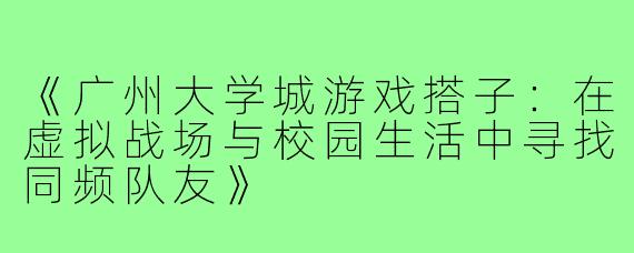 《广州大学城游戏搭子：在虚拟战场与校园生活中寻找同频队友》
