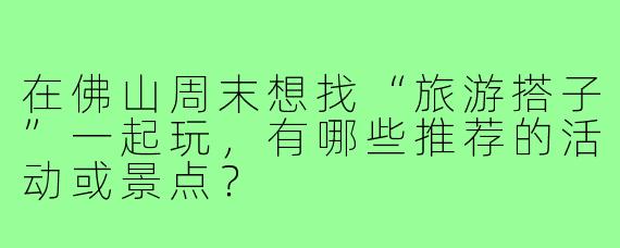 在佛山周末想找“旅游搭子”一起玩,有哪些推荐的活动或景点?