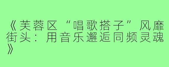 《芙蓉区“唱歌搭子”风靡街头：用音乐邂逅同频灵魂》