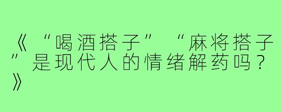 《“喝酒搭子”“麻将搭子”是现代人的情绪解药吗?》