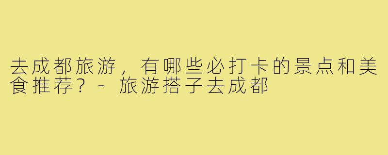 去成都旅游,有哪些必打卡的景点和美食推荐?-旅游搭子去成都