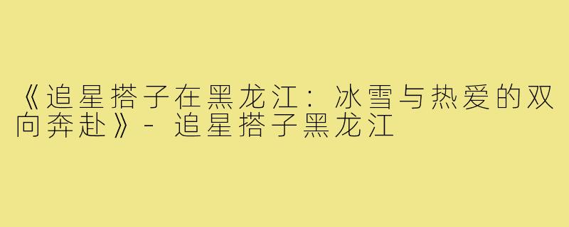 《追星搭子在黑龙江：冰雪与热爱的双向奔赴》-追星搭子黑龙江